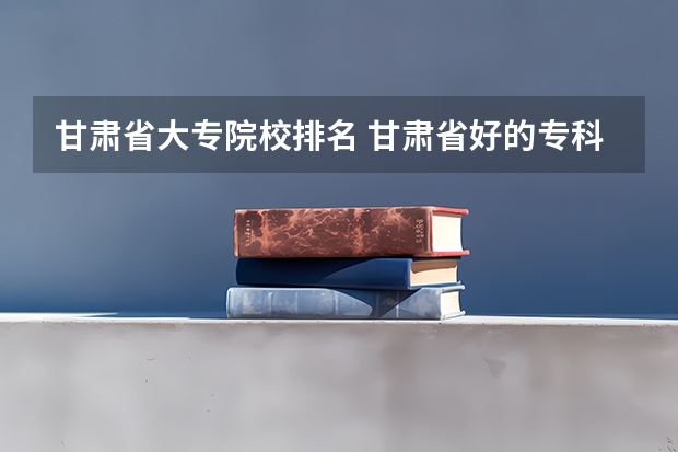 甘肃省大专院校排名 甘肃省好的专科学校排名