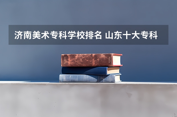 济南美术专科学校排名 山东十大专科学校排名