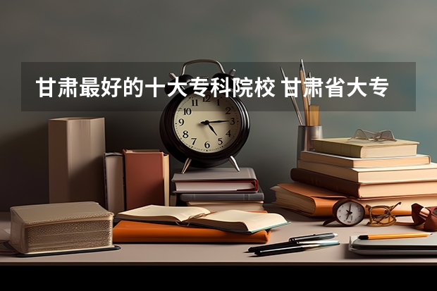 甘肃最好的十大专科院校 甘肃省大专院校排名