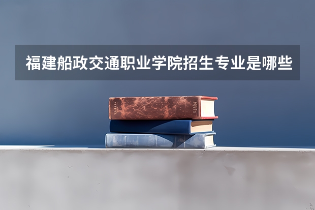福建船政交通职业学院招生专业是哪些 福建船政交通职业学院王牌专业是哪些