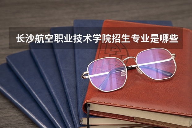 长沙航空职业技术学院招生专业是哪些 长沙航空职业技术学院王牌专业是哪些