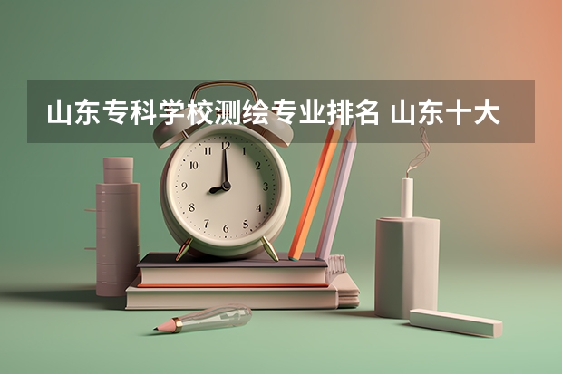 山东专科学校测绘专业排名 山东十大专科学校排名