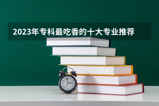 2023年专科最吃香的十大专业推荐 哪些就业前景好？