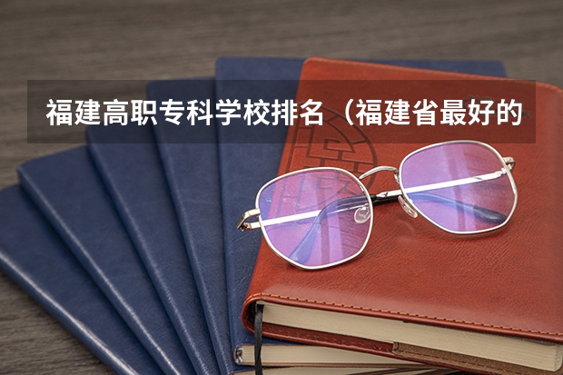 福建高职专科学校排名（福建省最好的大专学校排名）