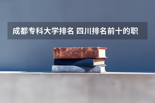 成都专科大学排名 四川排名前十的职业技术学校？