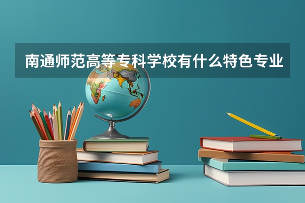 南通师范高等专科学校有什么特色专业，专业排名如何