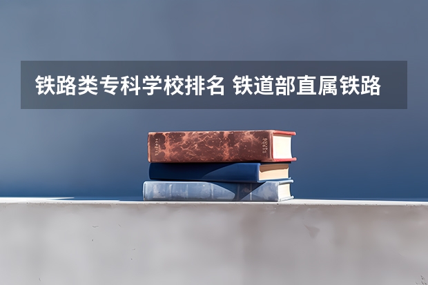 铁路类专科学校排名 铁道部直属铁路专科院校排名