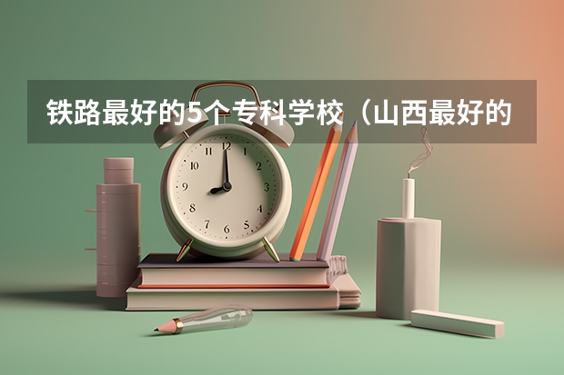 铁路最好的5个专科学校（山西最好的铁路专科学校）
