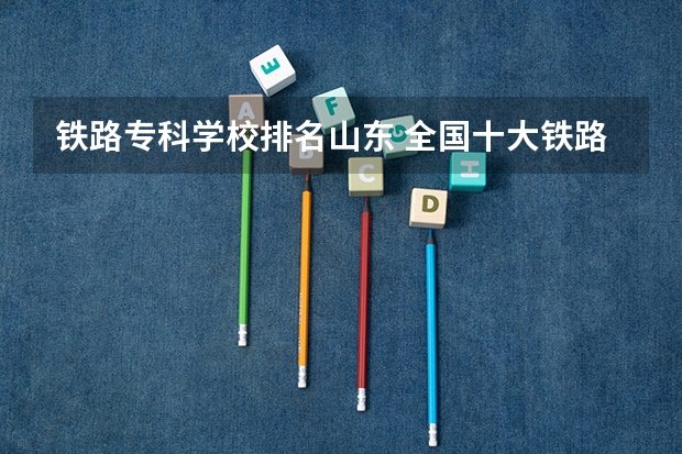 铁路专科学校排名山东 全国十大铁路专科学校排名