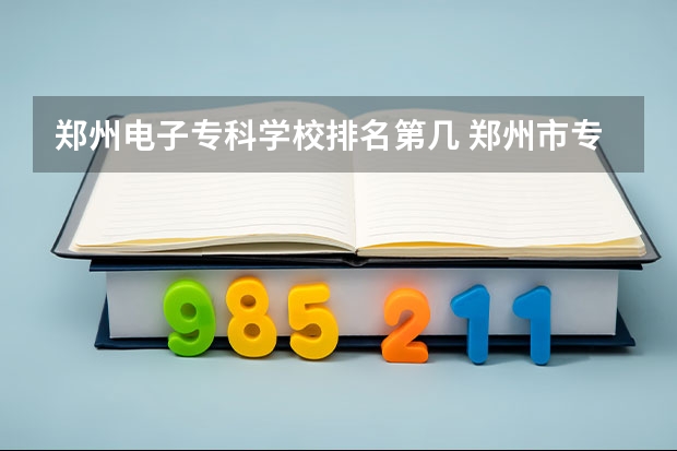 郑州电子专科学校排名第几 郑州市专科批大学排行