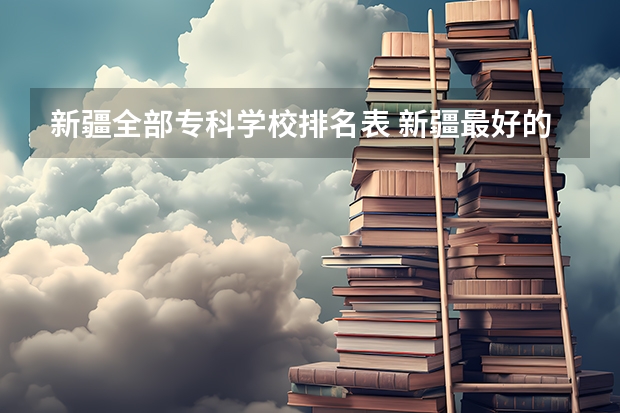 新疆全部专科学校排名表 新疆最好的专科学校