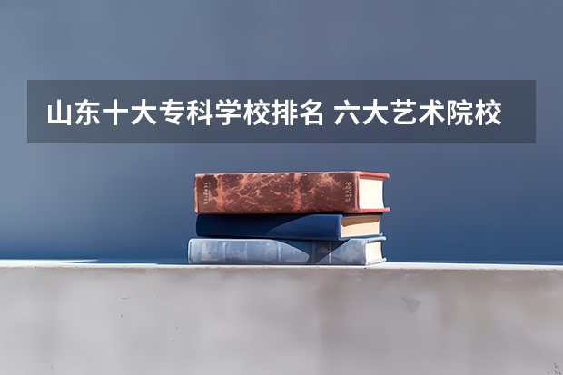山东十大专科学校排名 六大艺术院校排名