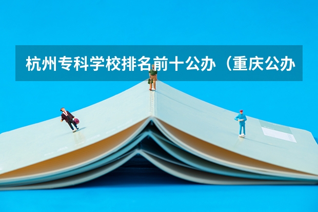 杭州专科学校排名前十公办（重庆公办专科学校排名前十）