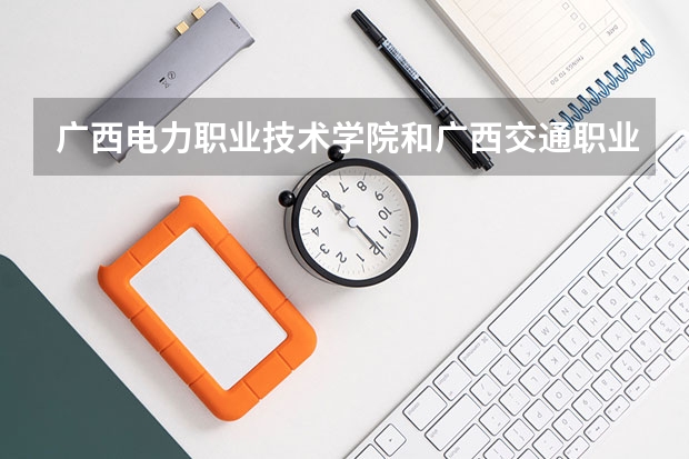广西电力职业技术学院和广西交通职业技术学院哪个好