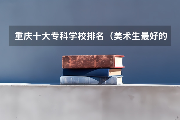 重庆十大专科学校排名（美术生最好的专科学校？）