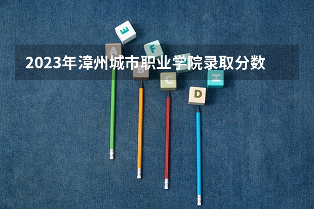 2023年漳州城市职业学院录取分数线是多少？