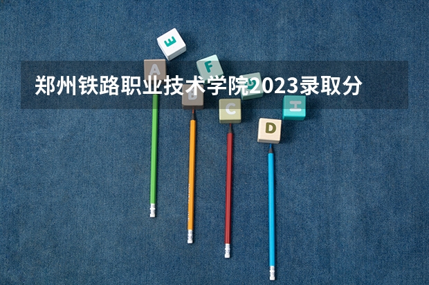 郑州铁路职业技术学院2023录取分数线是多少？