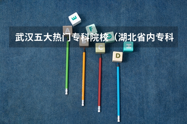 武汉五大热门专科院校（湖北省内专科院校排名）