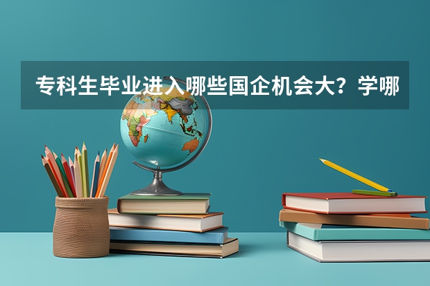 专科生毕业进入哪些国企机会大？学哪些专业？读哪所大学好？