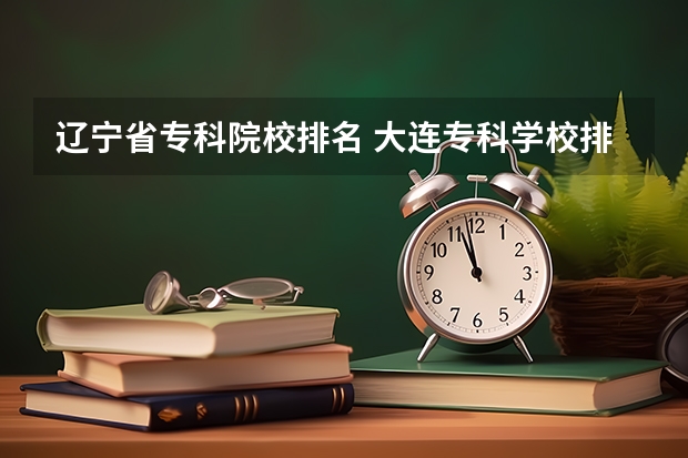 辽宁省专科院校排名 大连专科学校排名