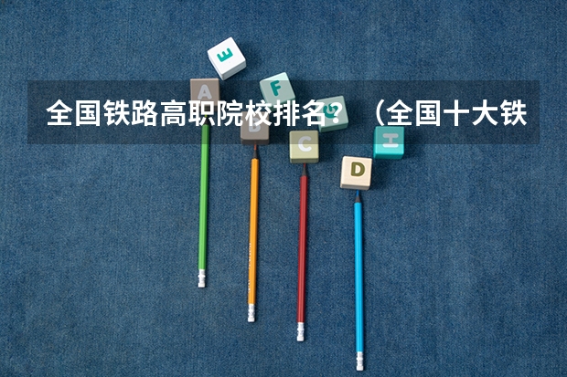 全国铁路高职院校排名？（全国十大铁路专科学校排名）