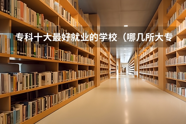 专科十大最好就业的学校（哪几所大专比较好就业？）
