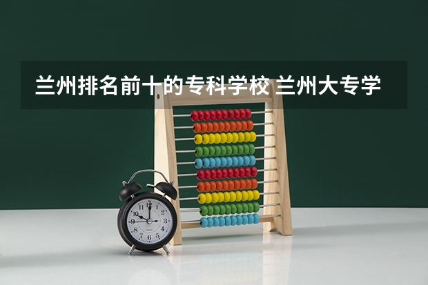 兰州排名前十的专科学校 兰州大专学校排名
