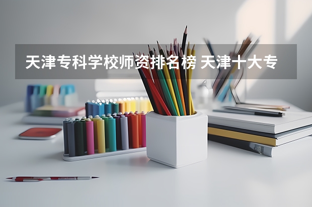 天津专科学校师资排名榜 天津十大专科学校排名