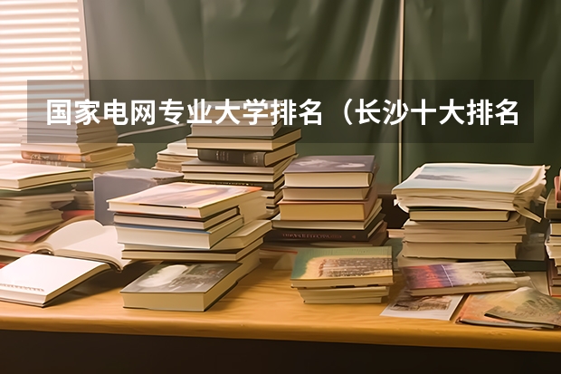 国家电网专业大学排名（长沙十大排名职业学校?）