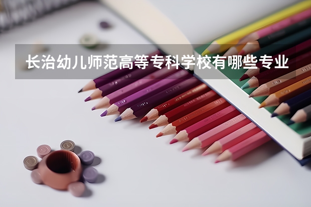 长治幼儿师范高等专科学校有哪些专业？抢先看？