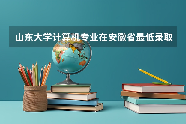 山东大学计算机专业在安徽省最低录取位次是多少