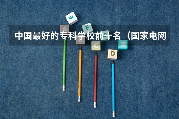 中国最好的专科学校前十名（国家电网专业大学排名）