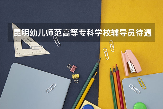 昆明幼儿师范高等专科学校辅导员待遇（昆明幼儿师范高等专科学校录取分数线）