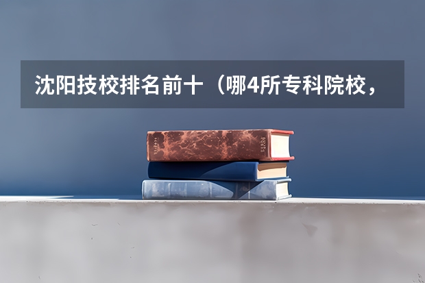 沈阳技校排名前十（哪4所专科院校，就业前景很可观？）