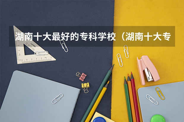 湖南十大最好的专科学校（湖南十大专科学校）