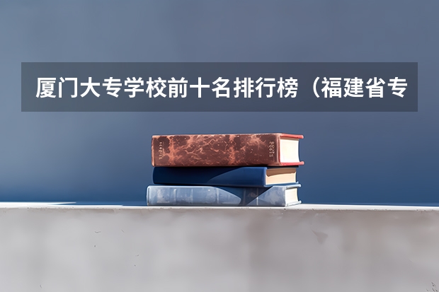 厦门大专学校前十名排行榜（福建省专科学校排名）
