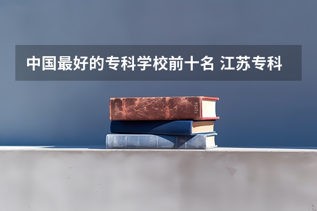 中国最好的专科学校前十名 江苏专科院校排名榜