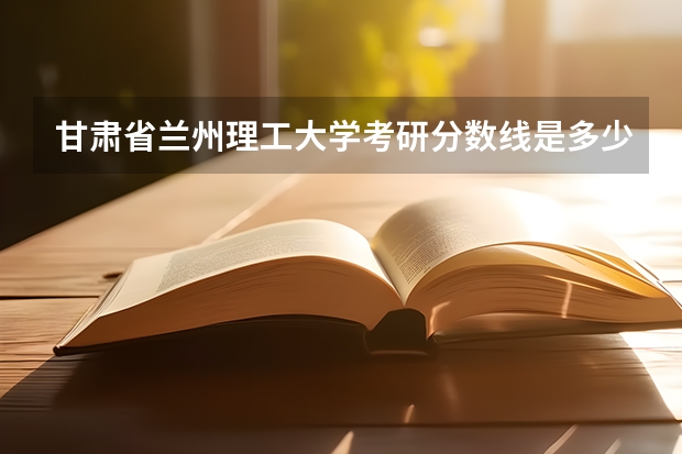 甘肃省兰州理工大学考研分数线是多少分