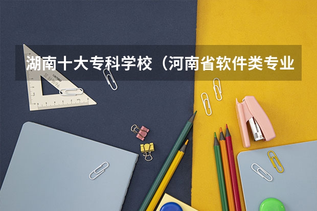 湖南十大专科学校（河南省软件类专业大专排名）