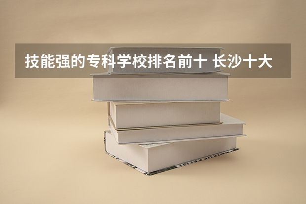 技能强的专科学校排名前十 长沙十大排名职业学校?