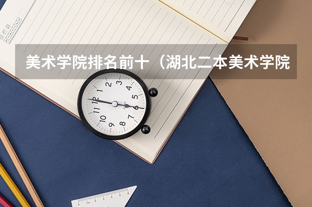美术学院排名前十（湖北二本美术学院排名）