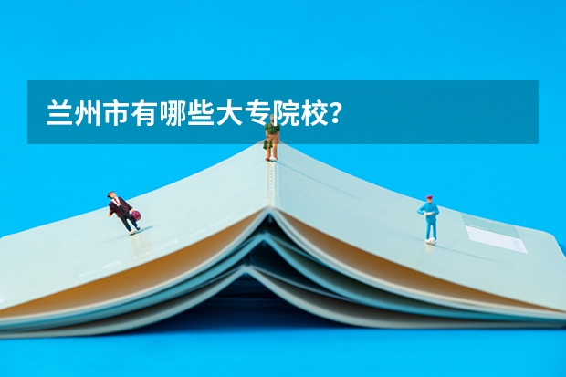 兰州市有哪些大专院校？