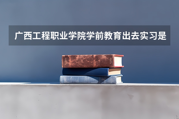 广西工程职业学院学前教育出去实习是学校安排的吗
