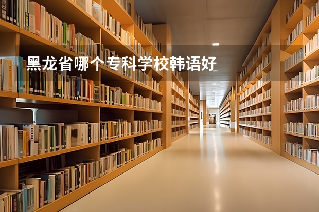 黑龙省哪个专科学校韩语好