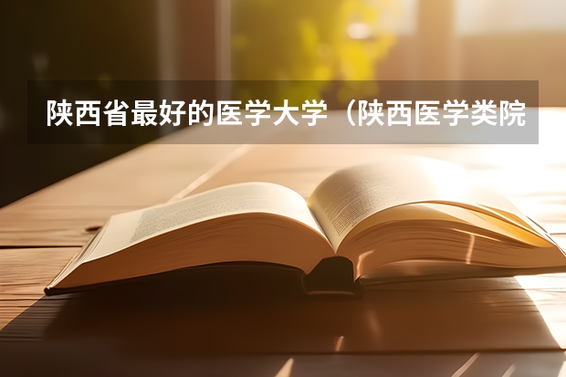 陕西省最好的医学大学（陕西医学类院校排名）