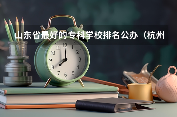 山东省最好的专科学校排名公办（杭州专科学校排名前十公办）