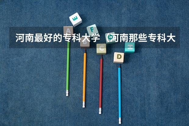 河南最好的专科大学（河南那些专科大学好）