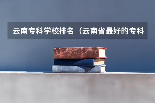 云南专科学校排名（云南省最好的专科学校有哪几所）