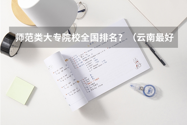 师范类大专院校全国排名?(云南最好的大专排名)