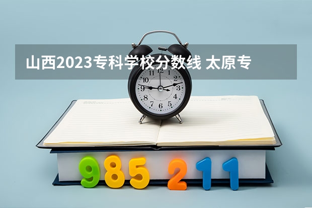 山西2023专科学校分数线 太原专科学校排名榜和分数线